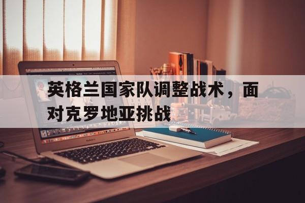 关于英格兰国家队调整战术，面对克罗地亚挑战的信息