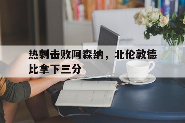 热刺击败阿森纳，北伦敦德比拿下三分