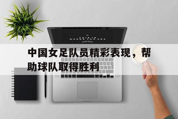 中国女足队员精彩表现，帮助球队取得胜利