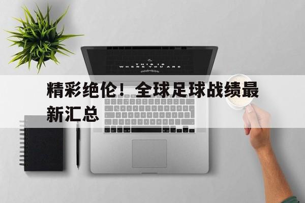 精彩绝伦！全球足球战绩最新汇总的简单介绍