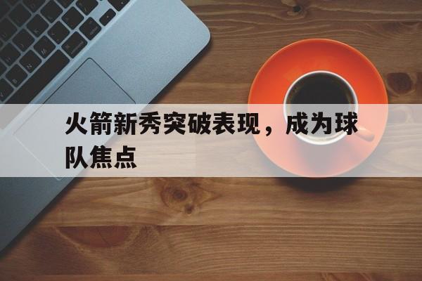 火箭新秀突破表现，成为球队焦点