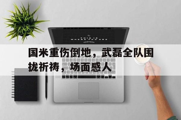 国米重伤倒地，武磊全队围拢祈祷，场面感人